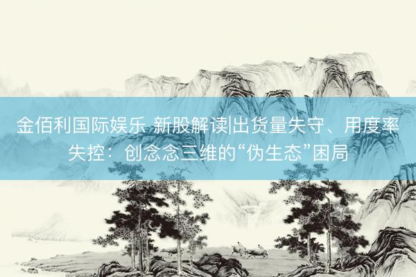 金佰利国际娱乐 新股解读|出货量失守、用度率失控:创念念三维的“伪生态”困局