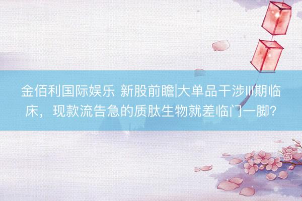 金佰利国际娱乐 新股前瞻|大单品干涉III期临床，现款流告急的质肽生物就差临门一脚？