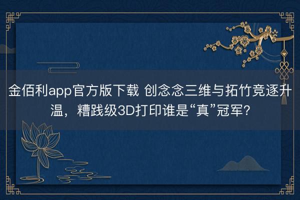金佰利app官方版下载 创念念三维与拓竹竞逐升温,糟践级3D打印谁是“真”冠军?