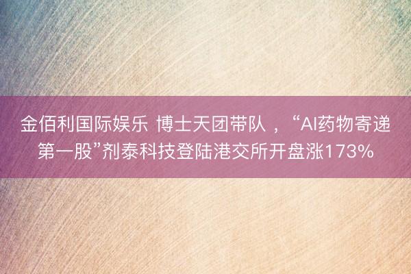 金佰利国际娱乐 博士天团带队 ,“AI药物寄递第一股”剂泰科技登陆港交所开盘涨173%