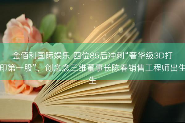 金佰利国际娱乐 四位85后冲刺“奢华级3D打印第一股”，创念念三维董事长陈春销售工程师出生