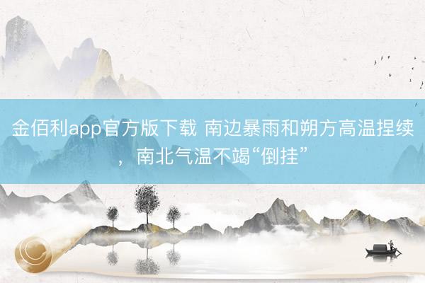 金佰利app官方版下载 南边暴雨和朔方高温捏续,南北气温不竭“倒挂”