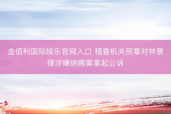 金佰利国际娱乐官网入口 稽查机关照章对林景臻涉嫌纳贿案拿起公诉