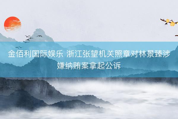 金佰利国际娱乐 浙江张望机关照章对林景臻涉嫌纳贿案拿起公诉