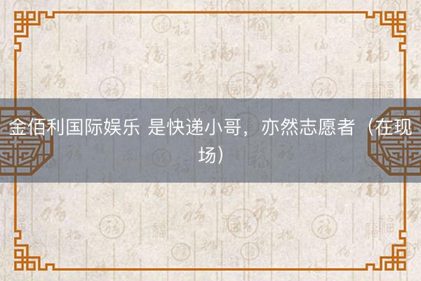 金佰利国际娱乐 是快递小哥，亦然志愿者（在现场）