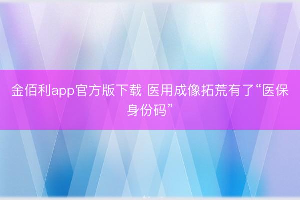 金佰利app官方版下载 医用成像拓荒有了“医保身份码”