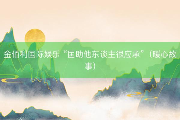 金佰利国际娱乐 “匡助他东谈主很应承”（暖心故事）