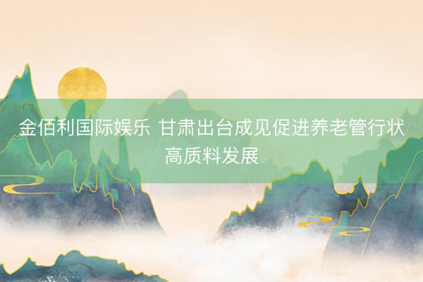 金佰利国际娱乐 甘肃出台成见促进养老管行状高质料发展