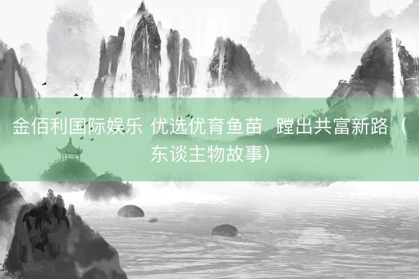 金佰利国际娱乐 优选优育鱼苗  蹚出共富新路（东谈主物故事）