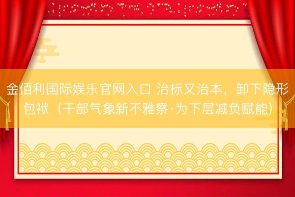 金佰利国际娱乐官网入口 治标又治本,卸下隐形包袱(干部气象新不雅察·为下层减负赋能)