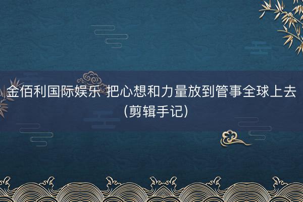 金佰利国际娱乐 把心想和力量放到管事全球上去(剪辑手记)