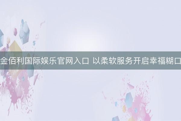 金佰利国际娱乐官网入口 以柔软服务开启幸福糊口