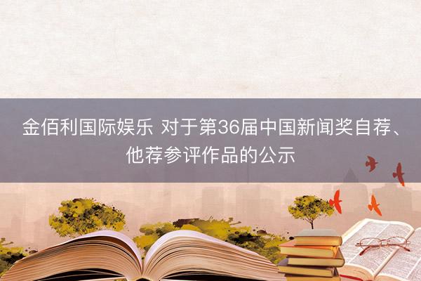 金佰利国际娱乐 对于第36届中国新闻奖自荐、他荐参评作品的公示