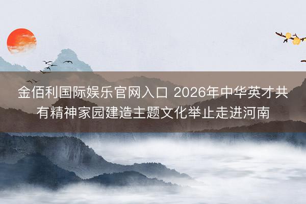 金佰利国际娱乐官网入口 2026年中华英才共有精神家园建造主题文化举止走进河南