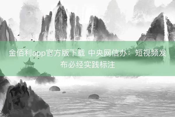 金佰利app官方版下载 中央网信办:短视频发布必经实践标注