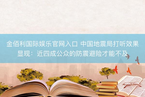 金佰利国际娱乐官网入口 中国地震局打听效果显现：近四成公众的防震避险才能不及