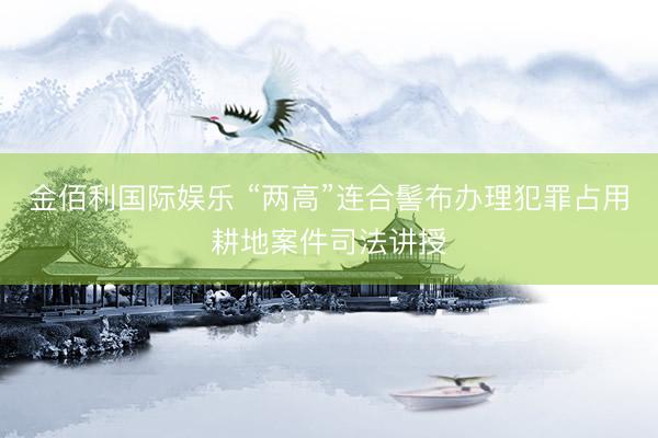 金佰利国际娱乐 “两高”连合髻布办理犯罪占用耕地案件司法讲授
