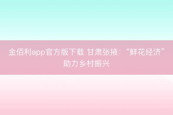 金佰利app官方版下载 甘肃张掖:“鲜花经济”助力乡村振兴