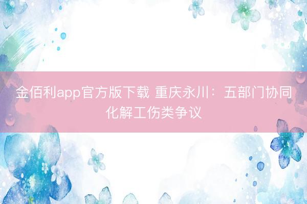 金佰利app官方版下载 重庆永川：五部门协同化解工伤类争议