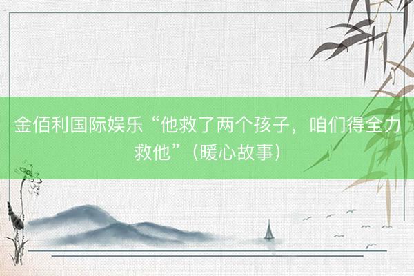金佰利国际娱乐 “他救了两个孩子，咱们得全力救他”（暖心故事）