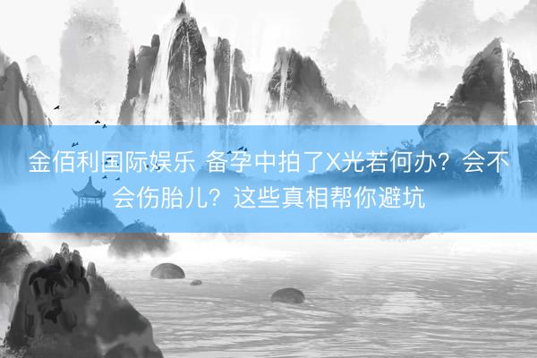 金佰利国际娱乐 备孕中拍了X光若何办？会不会伤胎儿？这些真相帮你避坑