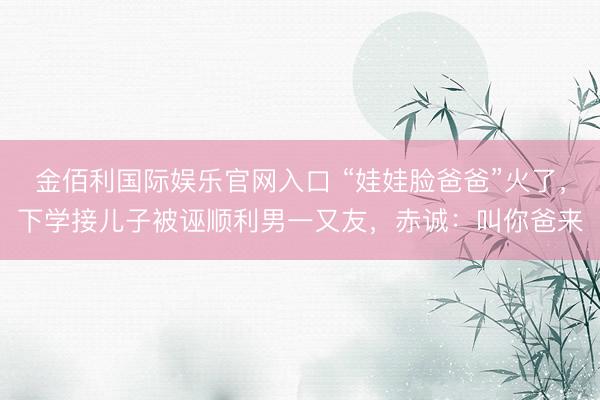 金佰利国际娱乐官网入口 “娃娃脸爸爸”火了，下学接儿子被诬顺利男一又友，赤诚：叫你爸来