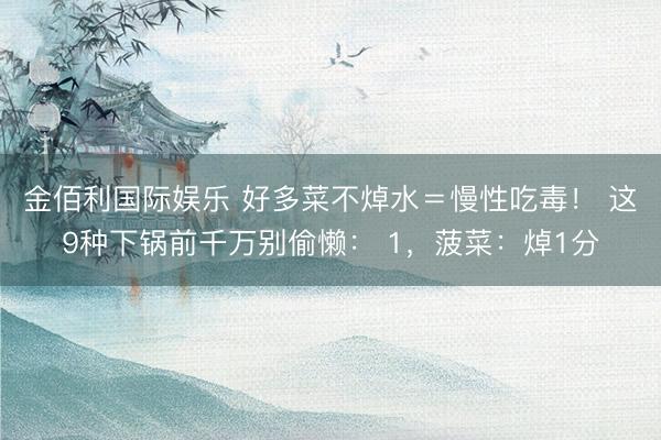 金佰利国际娱乐 好多菜不焯水＝慢性吃毒！ 这9种下锅前千万别偷懒： 1，菠菜：焯1分