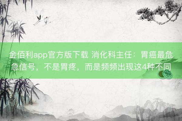 金佰利app官方版下载 消化科主任：胃癌最危急信号，不是胃疼，而是频频出现这4种不同