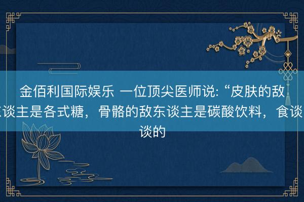 金佰利国际娱乐 一位顶尖医师说: “皮肤的敌东谈主是各式糖，骨骼的敌东谈主是碳酸饮料，食谈的