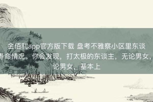 金佰利app官方版下载 盘考不雅察小区里东谈主们的寿命情况。你会发现，打太极的东谈主，无论男女，基本上