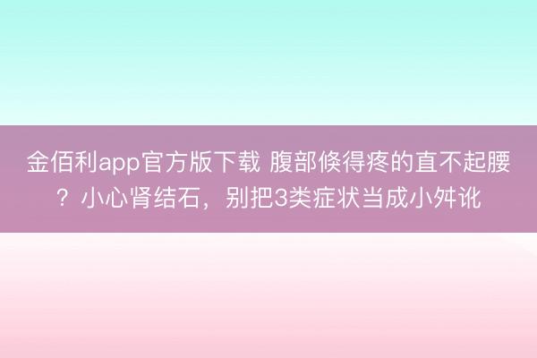 金佰利app官方版下载 腹部倏得疼的直不起腰？小心肾结石，别把3类症状当成小舛讹