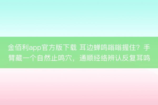 金佰利app官方版下载 耳边蝉鸣嗡嗡握住？手臂藏一个自然止鸣穴，通顺经络辨认反复耳鸣
