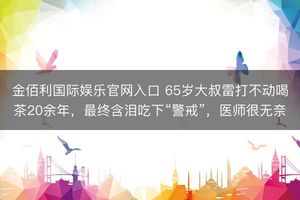 金佰利国际娱乐官网入口 65岁大叔雷打不动喝茶20余年,最终含泪吃下“警戒”,医师很无奈