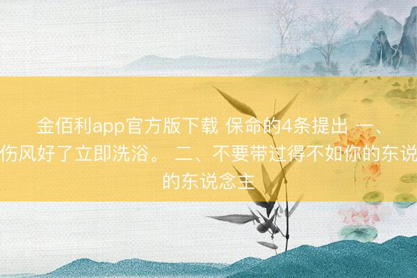 金佰利app官方版下载 保命的4条提出 一、不要伤风好了立即洗浴。 二、不要带过得不如你的东说念主