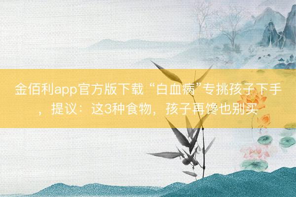金佰利app官方版下载 “白血病”专挑孩子下手，提议：这3种食物，孩子再馋也别买