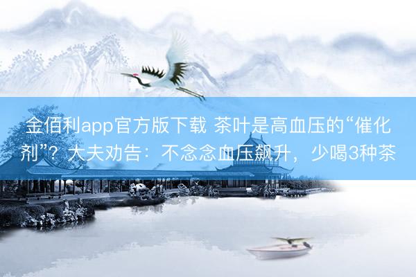 金佰利app官方版下载 茶叶是高血压的“催化剂”？大夫劝告：不念念血压飙升，少喝3种茶