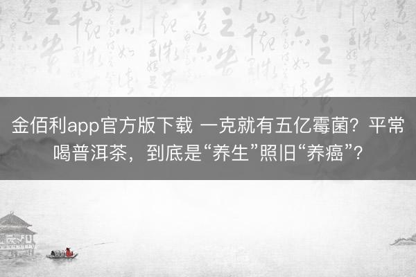 金佰利app官方版下载 一克就有五亿霉菌?平常喝普洱茶,到底是“养生”照旧“养癌”?