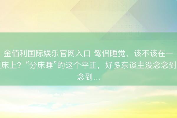 金佰利国际娱乐官网入口 鸳侣睡觉,该不该在一张床上?“分床睡”的这个平正,好多东谈主没念念到…