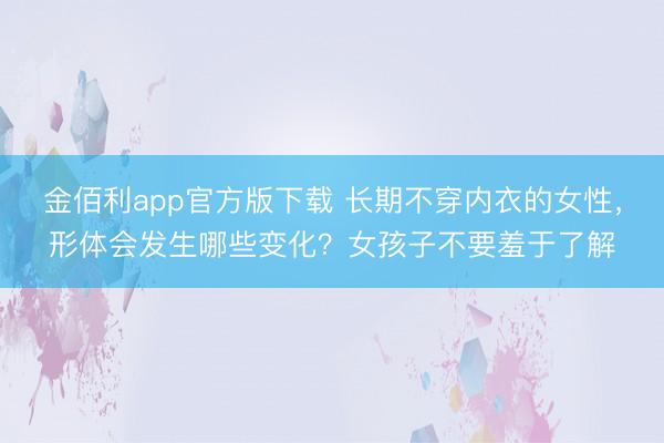金佰利app官方版下载 长期不穿内衣的女性,形体会发生哪些变化?女孩子不要羞于了解