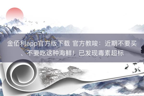 金佰利app官方版下载 官方教唆:近期不要买、不要吃这种海鲜!已发现毒素超标