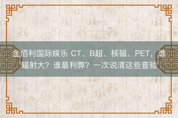 金佰利国际娱乐 CT、B超、核磁、PET，谁辐射大？谁最利弊？一次说清这些查验
