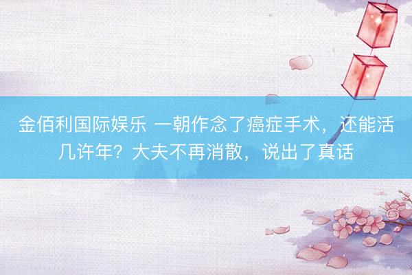 金佰利国际娱乐 一朝作念了癌症手术，还能活几许年？大夫不再消散，说出了真话