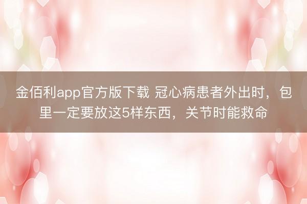 金佰利app官方版下载 冠心病患者外出时，包里一定要放这5样东西，关节时能救命