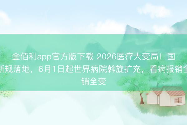 金佰利app官方版下载 2026医疗大变局！国度新规落地，6月1日起世界病院斡旋扩充，看病报销全变