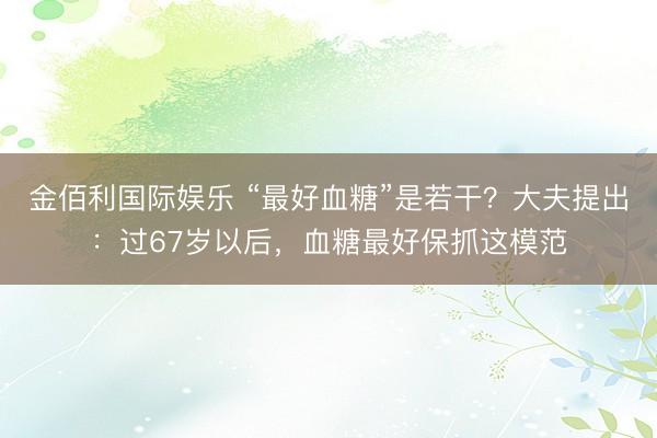 金佰利国际娱乐 “最好血糖”是若干？大夫提出：过67岁以后，血糖最好保抓这模范