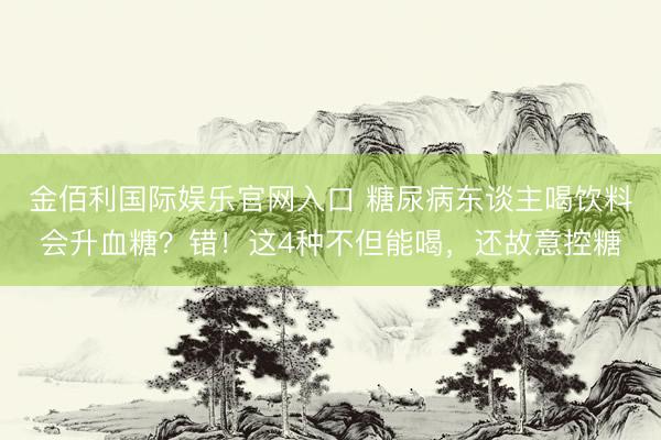 金佰利国际娱乐官网入口 糖尿病东谈主喝饮料会升血糖?错!这4种不但能喝,还故意控糖