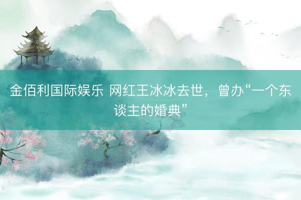 金佰利国际娱乐 网红王冰冰去世，曾办“一个东谈主的婚典”