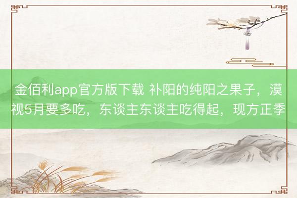 金佰利app官方版下载 补阳的纯阳之果子，漠视5月要多吃，东谈主东谈主吃得起，现方正季