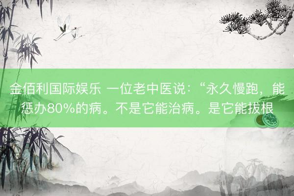 金佰利国际娱乐 一位老中医说：“永久慢跑，能惩办80%的病。不是它能治病。是它能拔根
