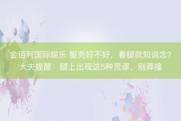 金佰利国际娱乐 躯壳好不好，看腿就知说念？大夫提醒：腿上出现这5种荒谬，别莽撞